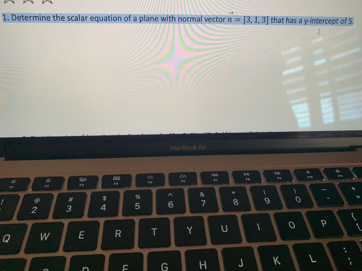 1. Determine the scalar equation of a plane with normal vector n = [3, 1, 3] that has a y-intercept of 5.
I
:0
F1
Q
@
2
F2
W
#3
80
F3
E
C
$
4
F4
R
LL
do 5
%
F5
T
MacBook Air
A
6
G
F6
Y
&
7
H
F7
U
* 00
8
DII
J
FB
1
۔
9
F9
K
1-
0
O
A
F10
L
P
(1)
F11
+
11