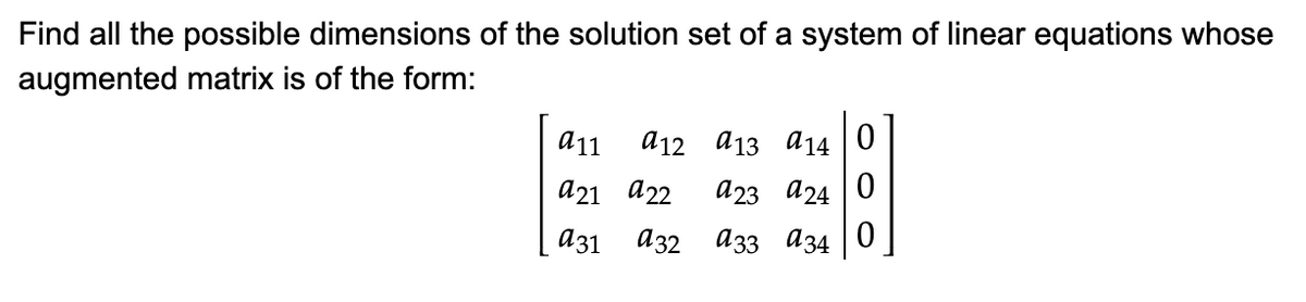 Find all the possible dimensions of the solution set of a system of linear equations whose
augmented matrix is of the form:
а11
a12 a13 a14 |0
а21 а22
a23 a24 0
аз1
аз2 азз аз4
