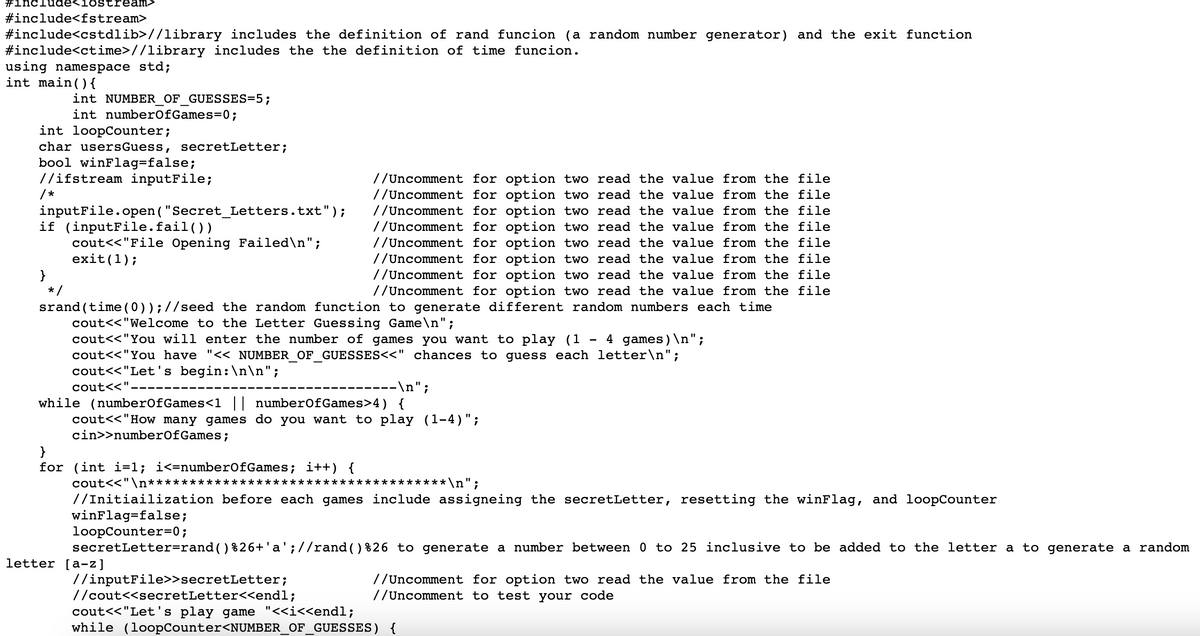 #include<iostream>
#include<fstream>
#include<cstdlib>//library includes the definition of rand funcion (a random number generator) and the exit function
#include<ctime> //library includes the the definition of time funcion.
using namespace std;
int main(){
int NUMBER_OF_GUESSES=5;
int numberOfGames=0;
int loopCounter;
char users Guess, secretLetter;
bool winFlag=false;
//ifstream inputFile;
//Uncomment for option two read the value from the file
//Uncomment for option two read the value from the file
// Uncomment for option two read the value from the file
// Uncomment for option two read the value from the file
//Uncomment for option two read the value from the file
//Uncomment for option two read the value from the file
//Uncomment for option two read the value from the file
// Uncomment for option two read the value from the file
srand(time (0)); //seed the random function to generate different random numbers each time
cout<<"Welcome to the Letter Guessing Game\n";
inputFile.open("Secret_Letters.txt");
cout<<"File Opening Failed\n";
exit(1);
if (inputFile.fail())
*/
cout<<"You will enter the number of games you want to play (1 4 games)\n";
cout<<"You have "<< NUMBER_OF_GUESSES<<" chances to guess each letter\n";
cout<<"Let's begin:\n\n";
cout<<".
---\n";
while (numberOfGames<1 || numberOfGames>4) {
cout<<"How many games do you want to play (1-4)";
cin>>numberOfGames;
for (int i=1; i<=numberOfGames; i++) {
cout<<"\n************************************ \n";
//Initiailization before each games include assigneing the secretLetter, resetting the winFlag, and loopCounter
winFlag=false;
loopCounter=0;
secretLetter=rand ( ) %26+'a'; //rand()%26 to generate a number between 0 to 25 inclusive to be added to the letter a to generate a random
letter [a-z]
//inputFile>>secretLetter;
//cout<<secretLetter<<endl;
//Uncomment for option two read the value from the file
// Uncomment to test your code
cout<<"Let's play game "<<i<<endl;
while (loopCounter<NUMBER_OF_GUESSES) {