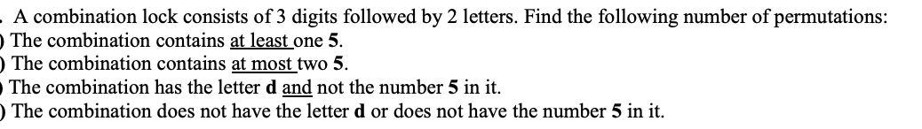 A combination lock consists of 3 digits followed by 2 letters. Find the following number of permutations:
O The combination contains at least one 5.
O The combination contains at most two 5.
The combination has the letter d and not the number 5 in it.
) The combination does not have the letter d or does not have the number 5 in it.