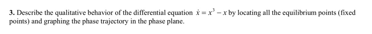 3. Describe the qualitative behavior of the differential equation x = x³ - x by locating all the equilibrium points (fixed
points) and graphing the phase trajectory in the phase plane.