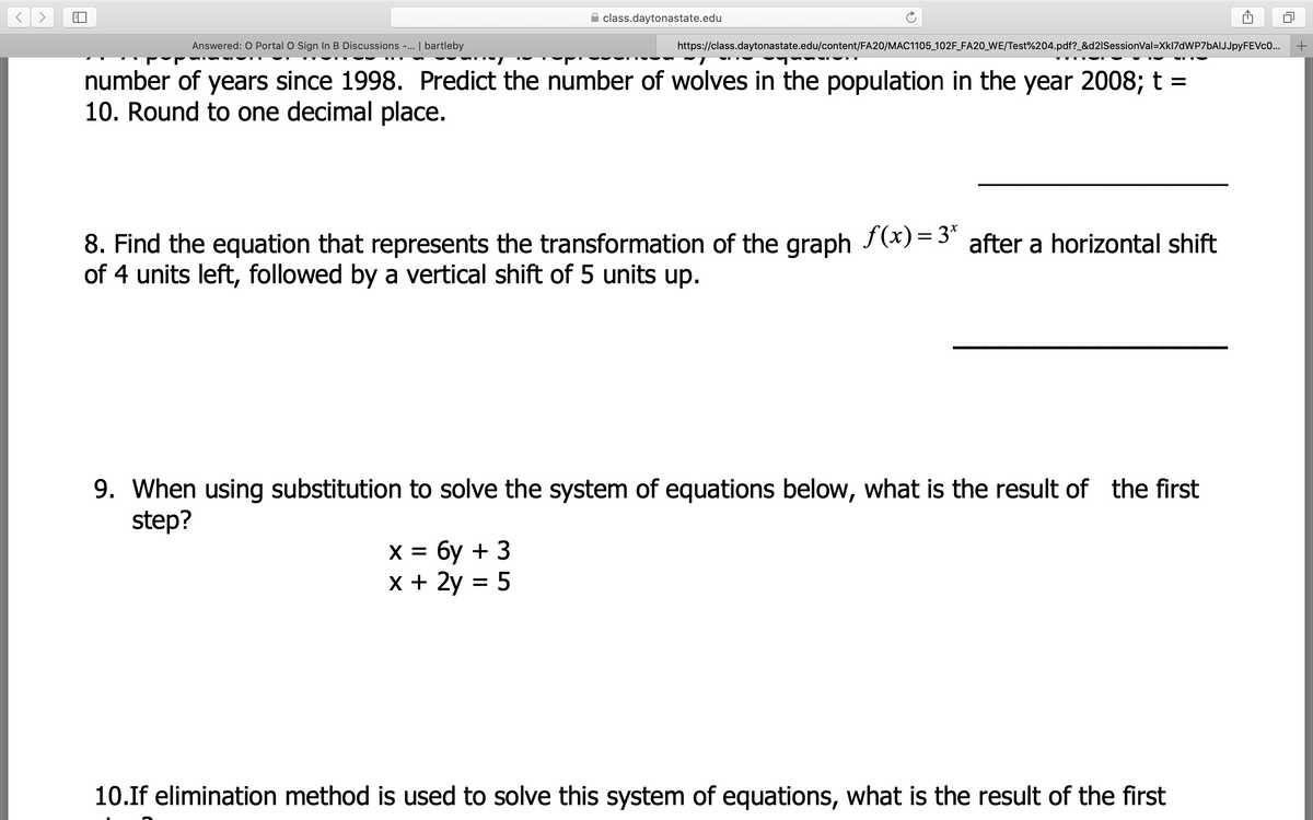 class.daytonastate.edu
Answered: O Portal O Sign In B Discussions -.. | bartleby
https://class.daytonastate.edu/content/FA20/MAC1105_102F_FA20_WE/Test%204.pdf?_&d2ISessionVal=Xkl7dWP7bAIJJpyFEVcO...
number of years since 1998. Predict the number of wolves in the population in the year 2008; t =
10. Round to one decimal place.
8. Find the equation that represents the transformation of the graph f(x)= 3* after a horizontal shift
of 4 units left, followed by a vertical shift of 5 units up.
9. When using substitution to solve the system of equations below, what is the result of the first
step?
х%3D бу + 3
х+ 2у 3D 5
X =
10.If elimination method is used to solve this system of equations, what is the result of the first
