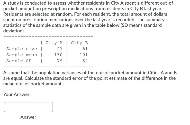 A study is conducted to assess whether residents in City A spent a different out-of-
pocket amount on prescription medications from residents in City B last year.
Residents are selected at random. For each resident, the total amount of dollars
spent on prescription medications over the last year is recorded. The summary
statistics of the sample data are given in the table below (SD means standard
deviation).
| City A | City B
Sample size |
47 |
61
Sample mean |
130 |
101
Sample SD
79 |
82
Assume that the population variances of the out-of-pocket amount in Cities A and B
are equal. Calculate the standard error of the point estimate of the difference in the
mean out-of-pocket amount.
Your Answer:
Answer
