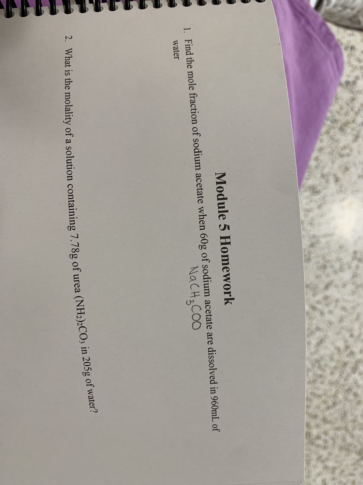 Module 5 Homework
1. Find the mole fraction of sodium acetate when 60g of sodium acetate are dissolved in 960mL of
water
NaCH3COO
2. What is the molality of a solution containing 7.78g of urea (NH2)2CO3 in 205g of water?