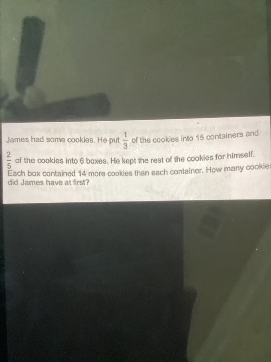 James had some cookies. He put
of the cookies into 15 containers and
2
of the cookies into 6 boxes. He kept the rest of the cookies for himself.
Each box contained 14 more cookies than each container. How many cookies
did James have at first?