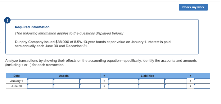 Required information
[The following information applies to the questions displayed below.]
Dunphy Company issued $38,000 of 8.5%, 10-year bonds at par value on January 1. Interest is paid
semiannually each June 30 and December 31.
Analyze transactions by showing their effects on the accounting equation-specifically, identify the accounts and amounts
(including + or -) for each transaction.
Date
January 1
June 30
Assets
=
Check my work
Liabilities
+
+