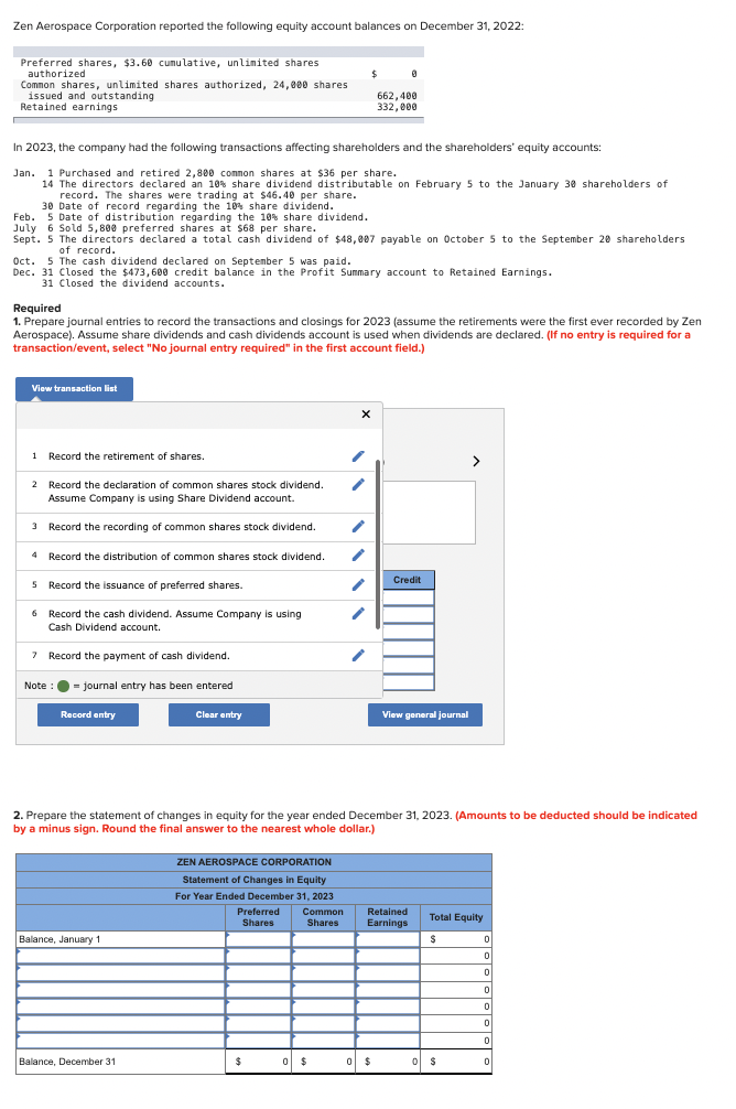 Zen Aerospace Corporation reported the following equity account balances on December 31, 2022:
Preferred shares, $3.60 cumulative, unlimited shares
authorized
Common shares, unlimited shares authorized, 24,000 shares
issued and outstanding
Retained earnings
In 2023, the company had the following transactions affecting shareholders and the shareholders' equity accounts:
Jan. 1 Purchased and retired 2,800 common shares at $36 per share.
14 The directors declared an 10% share dividend distributable on February 5 to the January 30 shareholders of
record. The shares were trading at $46.40 per share.
30 Date of record regarding the 10% share dividend.
Feb. 5 Date of distribution regarding the 10% share dividend.
July 6 Sold 5,800 preferred shares at $68 per share.
Sept. 5 The directors declared a total cash dividend of $48,007 payable on October 5 to the September 20 shareholders
of record.
View transaction list
Oct. 5 The cash dividend declared on September 5 was paid.
Dec. 31 Closed the $473,600 credit balance in the Profit Summary account to Retained Earnings.
31 Closed the dividend accounts.
1 Record the retirement of shares.
2 Record the declaration of common shares stock dividend.
Assume Company is using Share Dividend account.
3
Record the recording of common shares stock dividend.
4 Record the distribution of common shares stock dividend.
5 Record the issuance of preferred shares.
6 Record the cash dividend. Assume Company is using
Cash Dividend account.
7 Record the payment of cash dividend.
= journal entry has been entered
Required
1. Prepare journal entries to record the transactions and closings for 2023 (assume the retirements were the first ever recorded by Zen
Aerospace). Assume share dividends and cash dividends account is used when dividends are declared. (If no entry is required for a
transaction/event, select "No journal entry required" in the first account field.)
Note :
Record entry
Balance, January 1
Clear entry
Balance, December 31
$
ZEN AEROSPACE CORPORATION
Statement of Changes in Equity
For Year Ended December 31, 2023
Preferred Common
Shares
Shares
$
0 $
X
1
0
662,400
332,000
1
2. Prepare the statement of changes in equity for the year ended December 31, 2023. (Amounts to be deducted should be indicated
by a minus sign. Round the final answer to the nearest whole dollar.)
0 $
Credit
View general journal
Retained
Earnings
>
Total Equity
$
os
0 $
0
0
0
0
0
0
0
0