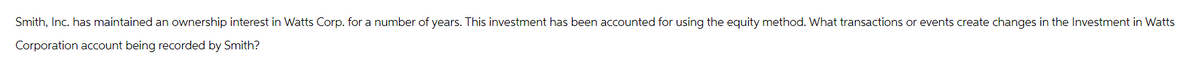 Smith, Inc. has maintained an ownership interest in Watts Corp. for a number of years. This investment has been accounted for using the equity method. What transactions or events create changes in the Investment in Watts
Corporation account being recorded by Smith?