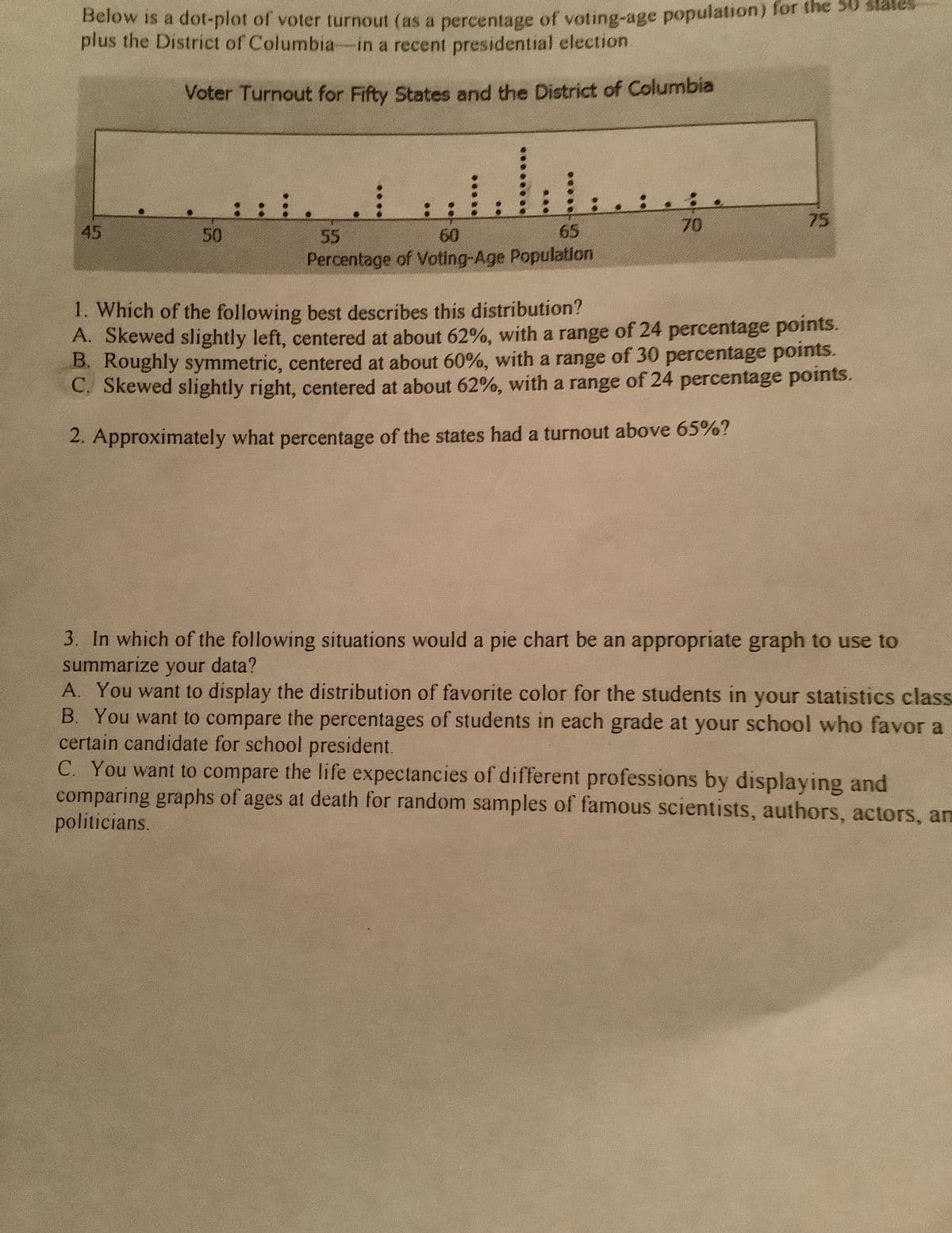 Below is a dot-plot of voter turnout (as a percentage of voting-age population) for the 30 states
plus the District of Columbia-in a recent presidential election.
Voter Turnout for Fifty States and the District of Columbia
:: :.
70
75
45
50
55
60
65
Percentage of Voting-Age Population
1. Which of the following best describes this distribution?
A. Skewed slightly left, centered at about 62%, with a range of 24 percentage points.
B. Roughly symmetric, centered at about 60%, with a range of 30 percentage points.
C. Skewed slightly right, centered at about 62%, with a range of 24 percentage points.
2. Approximately what percentage of the states had a turnout above 65%?
3. In which of the following situations would a pie chart be an appropriate graph to use to
summarize your data?
A. You want to display the distribution of favorite color for the students in your statistics class
B. You want to compare the percentages of students in each grade at your school who favor a
certain candidate for school president.
C. You want to compare the life expectancies of different professions by displaying and
comparing graphs of ages at death for random samples of famous scientists, authors, actors, am
politicians.
