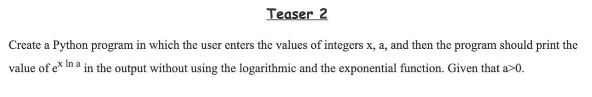 Teaser 2
Create a Python program in which the user enters the values of integers x, a, and then the program should print the
value of ex In a
in the output without using the logarithmic and the exponential function. Given that a>0.
