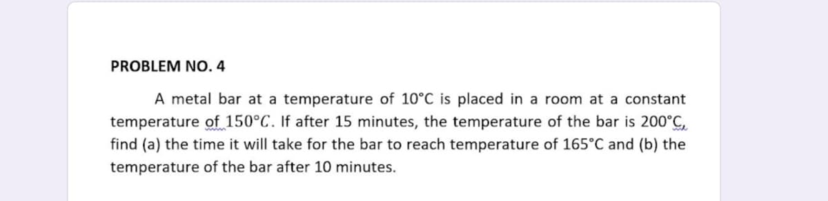 PROBLEM NO 4
A metal bar at a temperature of 10°C is placed in a room at a constant
temperature of 150°C. If after 15 minutes, the temperature of the bar is 200°C,
find (a) the time it will take for the bar to reach temperature of 165°C and (b) the
temperature of the bar after 10 minutes.
