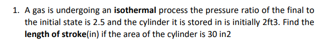 1. A gas is undergoing an isothermal process the pressure ratio of the final to
the initial state is 2.5 and the cylinder it is stored in is initially 2ft3. Find the
length of stroke(in) if the area of the cylinder is 30 in2
