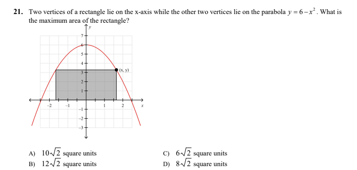 21. Two vertices of a rectangle lie on the x-axis while the other two vertices lie on the parabola y = 6-x². What is
the maximum area of the rectangle?
4+
3+
(x, y)
2-
-2
-1
-2
A) 10/2 square units
B) 12/2 square units
C) 6/2 square units
D) 8/2 square units
