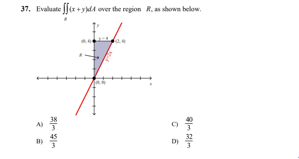 37. Evaluate ||(x +y)dA over the region R, as shown below.
y=4
(0, 4)
(2, 4)
R
(0, 0)
38
A)
40
3
45
B)
32
3
++++
