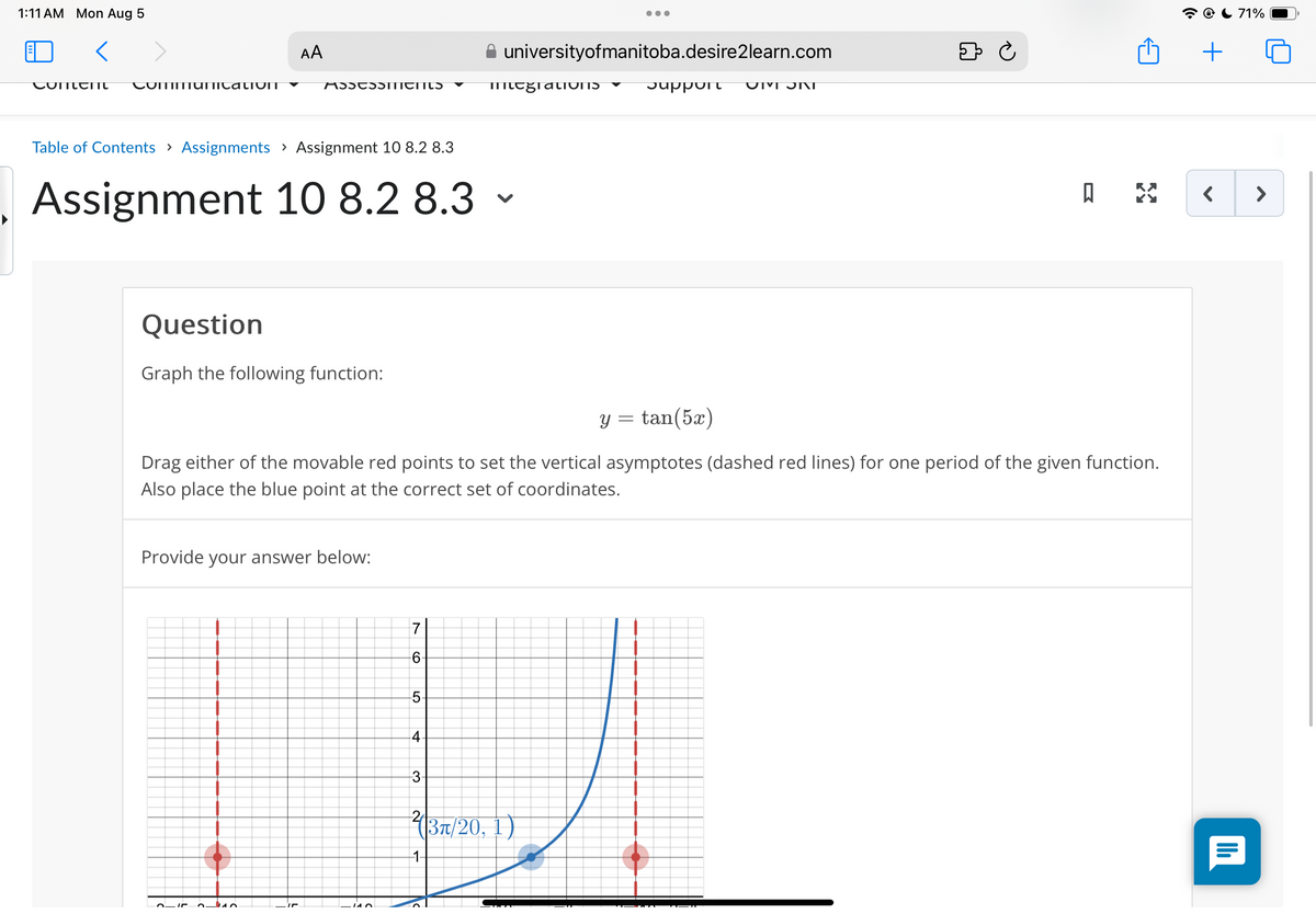 1:11 AM Mon Aug 5
<
Coment
CommunicatioIT
AA
71%
universityofmanitoba.desire2learn.com
⇓ Ċ
+
mtegratIONIS
Support UMJNI
Table of Contents > Assignments > Assignment 10 8.2 8.3
Assignment 10 8.2 8.3 -
Question
Graph the following function:
y = tan(5x)
Drag either of the movable red points to set the vertical asymptotes (dashed red lines) for one period of the given function.
Also place the blue point at the correct set of coordinates.
Provide your answer below:
140
7
6.
LO
5
4.
3
1-
(3л/20, 1)
< >
ווי