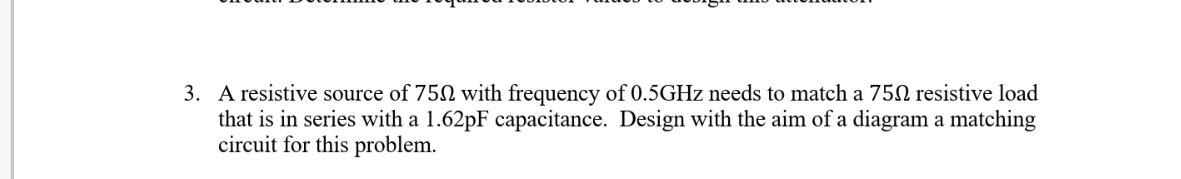 3. A resistive source of 750 with frequency of 0.5GHZ needs to match a 75N resistive load
that is in series with a 1.62pF capacitance. Design with the aim of a diagram a matching
circuit for this problem.
