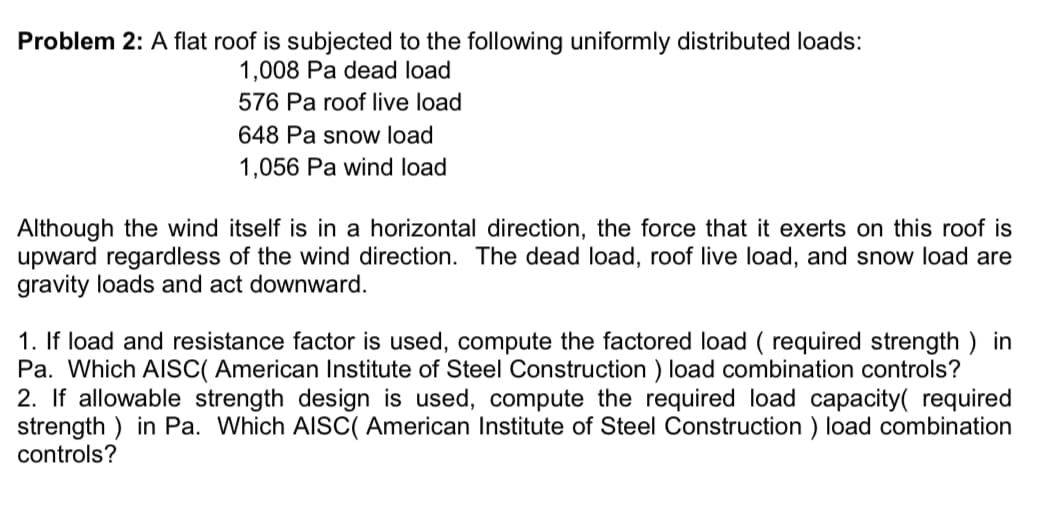 Problem 2: A flat roof is subjected to the following uniformly distributed loads:
1,008 Pa dead load
576 Pa roof live load
648 Pa snow load
1,056 Pa wind load
Although the wind itself is in a horizontal direction, the force that it exerts on this roof is
upward regardless of the wind direction. The dead load, roof live load, and snow load are
gravity loads and act downward.
1. If load and resistance factor is used, compute the factored load (required strength) in
Pa. Which AISC( American Institute of Steel Construction) load combination controls?
2. If allowable strength design is used, compute the required load capacity( required
strength) in Pa. Which AISC( American Institute of Steel Construction) load combination
controls?