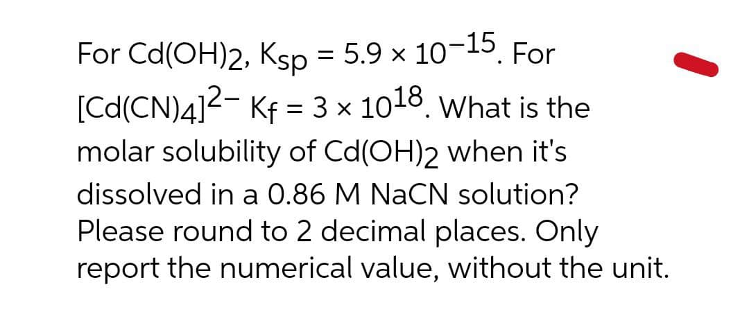 For Cd(OH)2, Ksp = 5.9 x 10-15
For
[Cd(CN)4]2- Kf = 3 x 1018. What is the
molar solubility of Cd(OH)2 when it's
dissolved in a 0.86 M NaCN solution?
Please round to 2 decimal places. Only
report the numerical value, without the unit.
