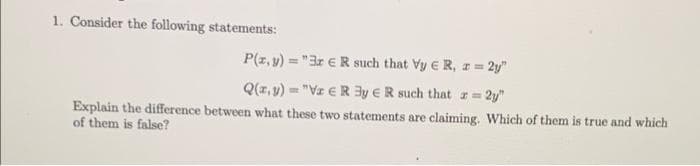 1. Consider the following statements:
P(z, y) = "3r €R such that Vy E R, z = 2y"
Q(z, y) = "Vz € R By ER such that z= 2y"
Explain the difference between what these two statements are claiming. Which of them is true and which
of them is false?
