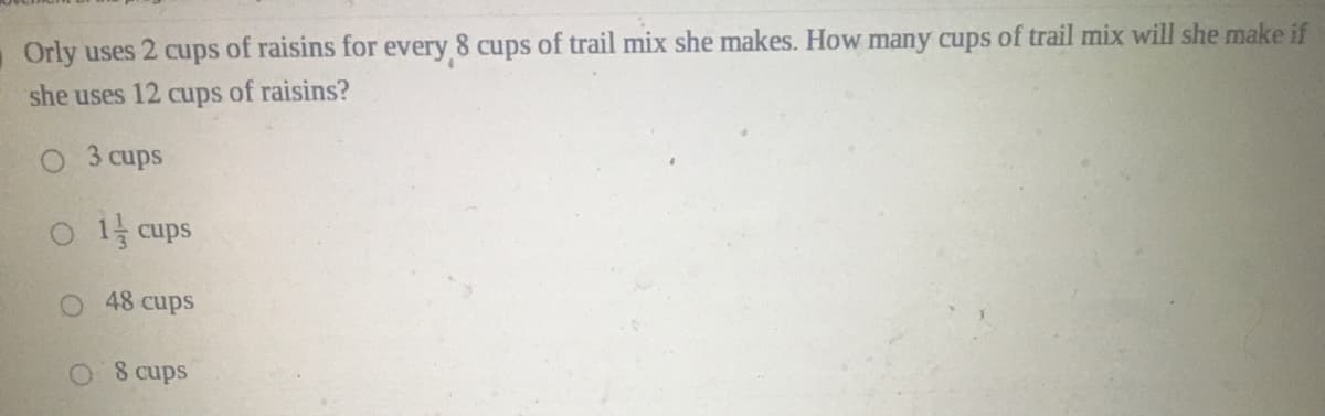 Orly uses 2 cups of raisins for every 8 cups of trail mix she makes. How many cups of trail mix will she make if
she uses 12 cups of raisins?
3 cups
O1 cups
48 cups
8 cups
