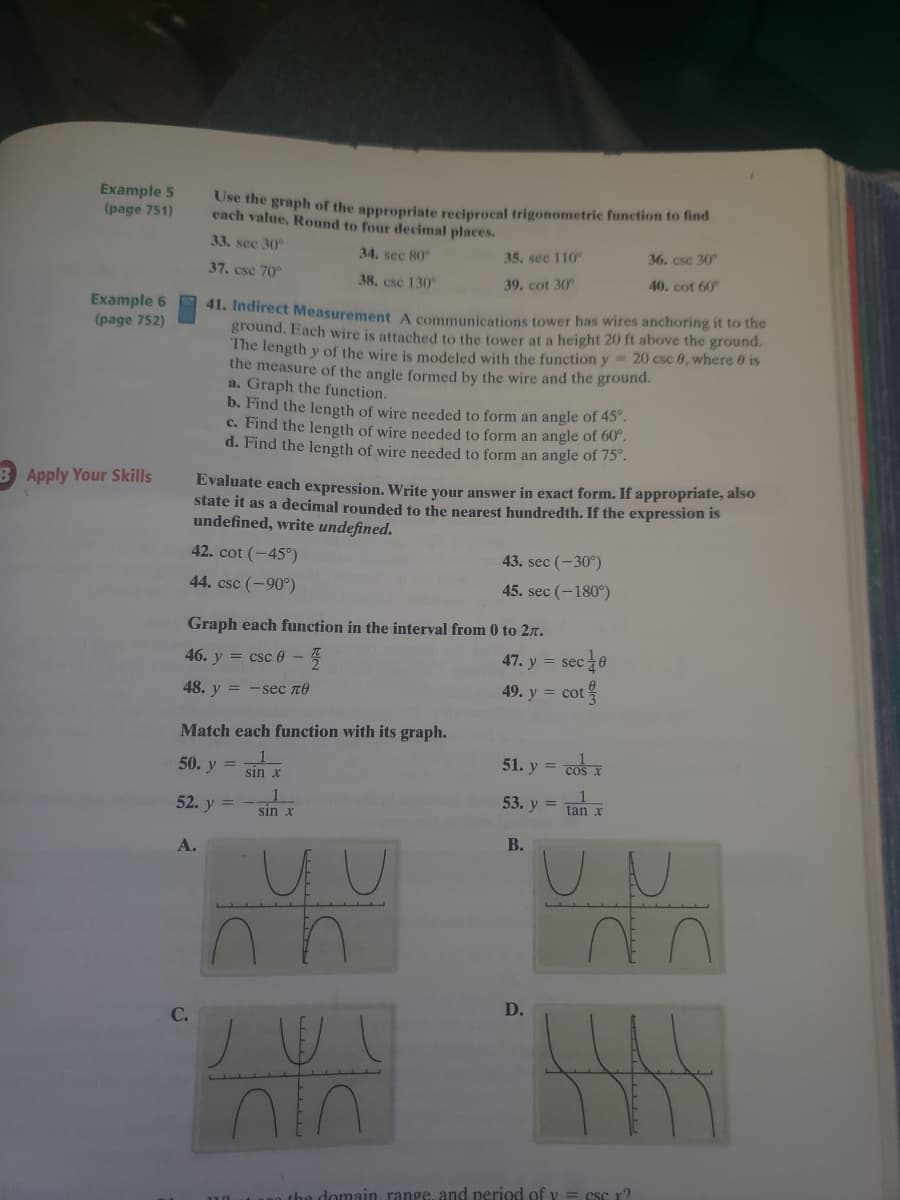 Example 5
(page 751)
Use the graph of the appropriate reciprocal trigonometric function to find
each value. Round to four decimal places.
33. sec 30
34. sec 80
35. sec 110
36. csc 30
37. csc 70
38. csc 130
39, cot 30
40. cot 60
Example 6
(page 752)
41. Indirect Measurement A communications tower has wires anchoring it to the
ground. Each wire is attached to the tower at a height 20 ft above the ground.
The length y of the wire is modeled with the function y 20 csc 0, where 0 is
the measure of the angle formed by the wire and the ground.
a. Graph the function.
b. Find the length of wire needed to form an angle of 45°.
c. Find the length of wire needed to form an angle of 60°.
d. Find the length of wire needed to form an angle of 75°.
Apply Your Skills
Evaluate each expression. Write vour answer in exact form. If appropriate, also
state it as a decimal rounded to the nearest hundredth. If the expression is
undefined, write undefined.
42. cot (-45°)
43. sec (-30°)
44. csc (-90°)
45. sec (-180°)
Graph each function in the interval from 0 to 2r.
46. y = csc 0 - 5
47. y = sec
sec40
48. у 3D - seс пе
49. y = cot
Match each function with its graph.
50. y
51. y = cos x
sin x
53. y
tan x
52. y =
sin x
В.
А.
D.
C.
the domain, range, and period of v = csc r?
