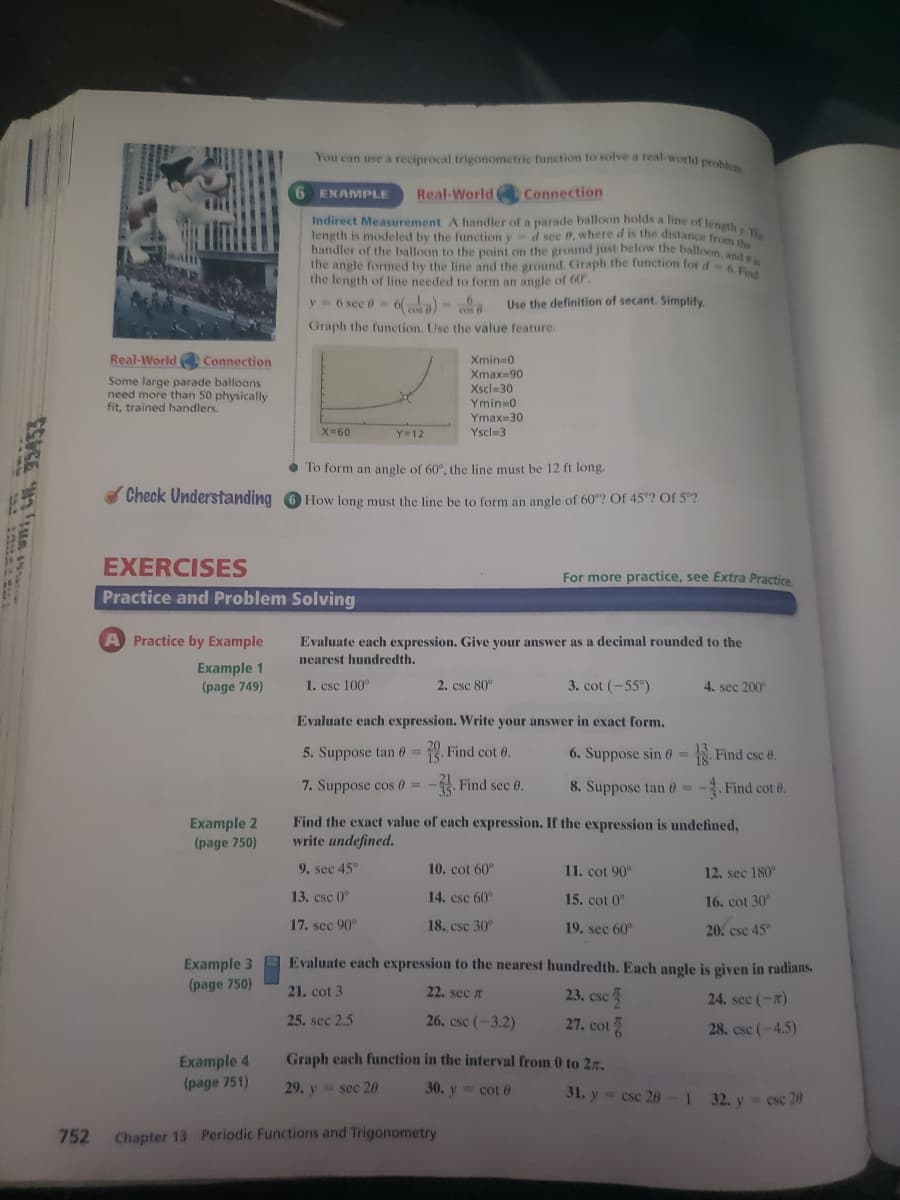 You can use a reciprocal trigonometric function to solve a real-world probu
6 EXAMPLE
Real-World Connection
Indirect Measurement A handler of a parade balloon holds a line of length
length is modeled by the function y d see 0, where d is the distance from
handler of the balloon to the point on the ground just below the balloon, anda
the angle formed by the line and the ground. Graph the function for d6
the length of line needed to form an angle of 60.
y 6 sec e- 6() -
Use the definition of secant. Simplify
Graph the function, Use the value feature.
Real-World Connection
Xmin 0
Xmax=90
Xscl-30
Some large parade balloons
need more than 50 physically
fit, trained handlers.
Ymin 0
Ymax=30
X-60
Y=12
Yscl=3
• To form an angle of 60°, the line must be 12 ft long.
Check Understanding O How long must the line be to form an angle of 60°? Of 45°? Of 5?
EXERCISES
For more practice, see Extra Practice
Practice and Problem Solving
A Practice by Example
Evaluate each expression. Give your answer as a decimal rounded to the
nearest hundredth.
Example 1
(page 749)
1. csc 100°
2. csc 80°
3. cot (-55°)
4. sec 200
Evaluate each expression. Write your answer in exact form.
5. Suppose tan 0 =
. Find cot 0.
6. Suppose sin 0=
. Find csc 0.
7. Suppose cos 0 =
-. Find sec 0.
8. Suppose tan 0 =
. Find cot 6.
Example 2
(page 750)
Find the exact value of each expression. If the expression is undefined,
write undefined.
9. sec 45°
10. cot 60°
11. cot 90°
12. sec 180°
13. csc 0°
14. csc 60°
15. cot 0"
16, cot 30
17. sec 90°
18. csc 30°
19. sec 60°
20. csc 45
Evaluate each expression to the nearest hundredth. Each angle is given in radians.
Example 3
(page 750)
21. cot 3
22. sec n
23. csc5
24. sec (-)
25. sec 2.5
26. csc (-3.2)
27. cot
28. csc (-4.5)
Graph each function in the interval from 0 to 2r.
Example 4
(page 751)
29. y sec 20
30. y cot 0
31. y= csc 26
32. y esc 20
752
Chapter 13 Periodic Functions and Trigonometry
wni, L, 35453
