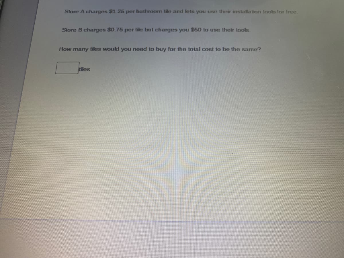 Store A charges $1.25 per bathroom tile and lets you use their installation tools for free.
Store B charges $0.75 per tile but charges you $50 to use their taols.
How many tiles would you need to buy for the total cost to be the same?
tiles
