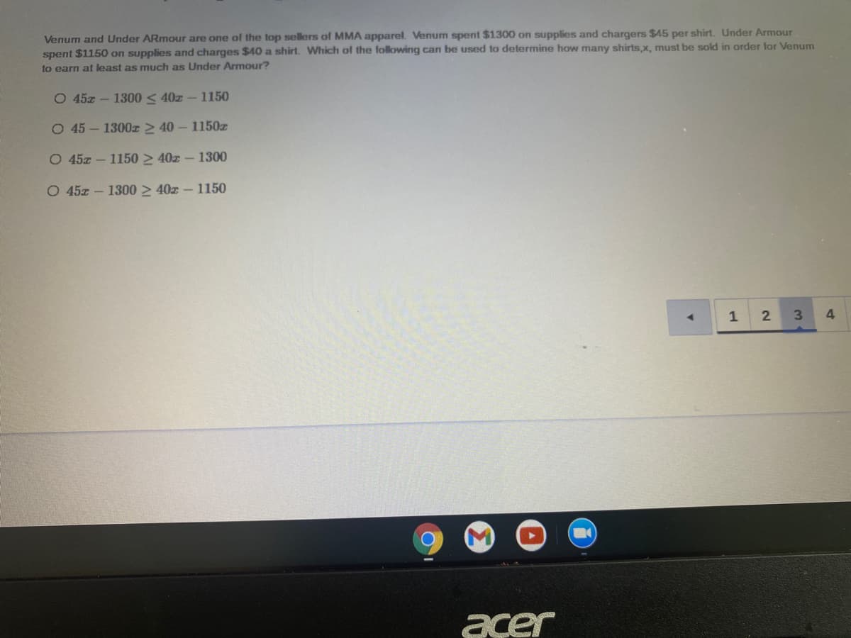 Venum and Under ARmour are one of the top sellers of MMA apparel. Venum spent $1300 on supplies and chargers $45 per shirt. Under Armour
spent $1150 on supplies and charges $40 a shirt. Which of the following can be used to determine how many shirts,x, must be sold in order for Venum
to earn at least as much as Under Armour?
O 45z - 1300 < 40z - 1150
O 45 – 1300x > 40 – 1150z
O 45z - 1150 > 40z - 1300
O 45z - 1300 > 40z – 1150
1
2
4
acer
