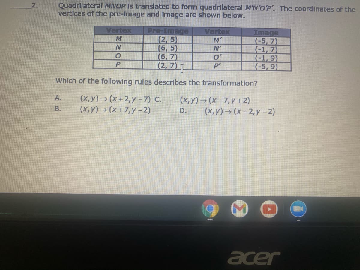 Quadrilateral MNOP Is translated to form quadrlateral M'N'O'P. The coordinates of the
vertices of the pre-Image and Image are shown below.
2.
Vertex
Pre-Image
(2, 5)
(6, 5)
(6, 7)
(2, 7)
Vertex
M'
Image
(-5, 7)
(-1, 7)
(-1, 9)
(-5, 9)
N'
O'
P'
Which of the following rules describes the transformation?
(x,y) (x+2, y -7) C.
(x,y) (x+7,y-2)
А.
(x, y)→ (x-7,y +2)
(x,y)→ (x- 2, y -2)
В.
D.
acer
