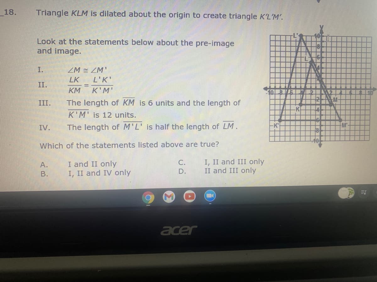 _18.
Triangle KLM is dilated about the origin to create triangle K'L'M'.
Look at the statements below about the pre-image
and image.
I.
ZM = ZM'
LK
L'K'
II.
KM
K'M'
10
III.
The length of KM is 6 units and the length of
K
K'M' is 12 units.
IV.
The length of M'L' is half the length of LM.
-K
M
Which of the statements listed above aré true?
I and II only
I, II and IV only
I, II and III only
II and III only
А.
С.
В.
D.
acer
