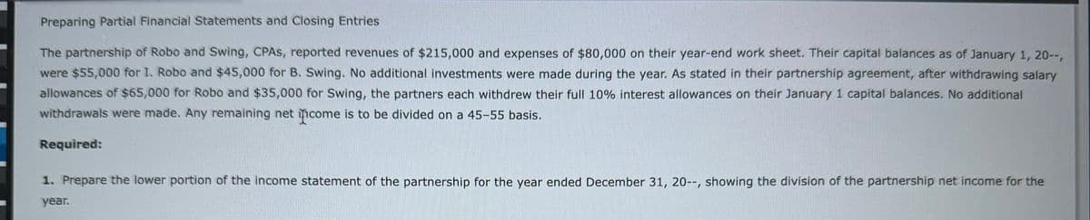 Preparing Partial Financial Statements and Closing Entries
The partnership of Robo and Swing, CPAS, reported revenues of $215,000 and expenses of $80,000 on their year-end work sheet. Their capital balances as of January 1, 20--,
were $55,000 for I. Robo and $45,000 for B. Swing. No additional investments were made during the year. As stated in their partnership agreement, after withdrawing salary
allowances of $65,000 for Robo and $35,000 for Swing, the partners each withdrew their full 10% interest allowances on their January 1 capital balances. No additional
withdrawals were made. Any remaining net income is to be divided on a 45-55 basis.
Required:
1. Prepare the lower portion of the income statement of the partnership for the year ended December 31, 20--, showing the division of the partnership net income for the
year.