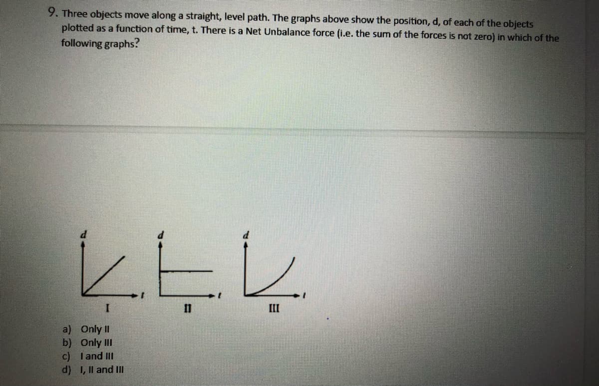 9. Three objects move along a straight, level path. The graphs above show the position,
plotted as a function of time, t. There is a Net Unbalance force (i.e. the sum of the forces is not zero) in which of the
of each of the objects
following graphs?
II
a) Only II
b) Only II
c) I and III
d) 1, Il and Il
