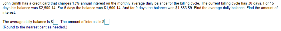 John Smith has a credit card that charges 13% annual interest on the monthly average daily balance for the billing cycle. The current billing cycle has 30 days. For 15
days his balance was $2,500.14. For 6 days the balance was $1,500.14. And for 9 days the balance was $1,883.59. Find the average daily balance. Find the amount of
interest,
The average daily balance is $|. The amount of interest is $
(Round to the nearest cent as needed.)
