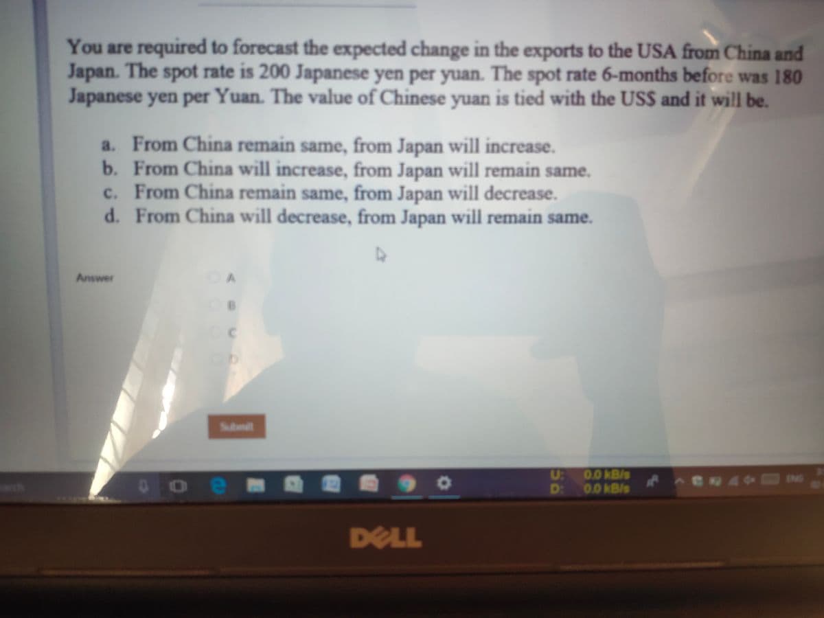 You are required to forecast the expected change in the exports to the USA from China and
Japan. The spot rate is 200 Japanese yen per yuan. The spot rate 6-months before was 180
Japanese yen per Yuan. The value of Chinese yuan is tied with the US$ and it will be.
a. From China remain same, from Japan will increase.
b. From China will increase, from Japan will remain same.
c. From China remain same, from Japan will decrease.
d. From China will decrease, from Japan will remain same.
с.
Answer
OA
Submit
U:
0.0kB/s
ch
D:
0.0 kB/s
DELL
