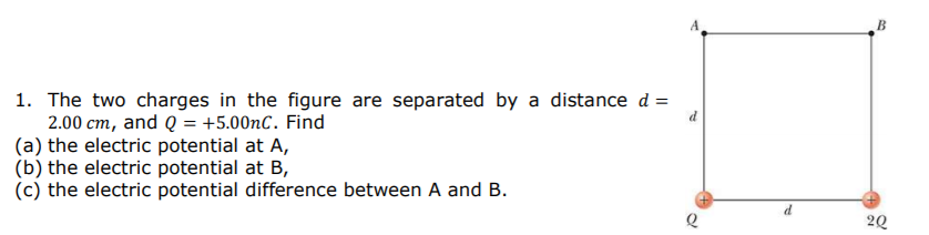 B
1. The two charges in the figure are separated by a distance d =
2.00 cm, and Q = +5.00nC. Find
(a) the electric potential at A,
(b) the electric potential at B,
(c) the electric potential difference between A and B.
20
