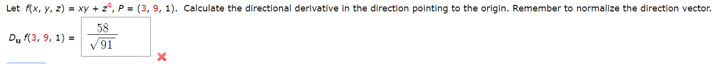 Let f(x, y, z) = xy + z*, P = (3, 9, 1). Calculate the directional derivative in the direction pointing to the origin. Remember to normalize the direction vector.
58
Dy f(3, 9, 1) =
V 91
