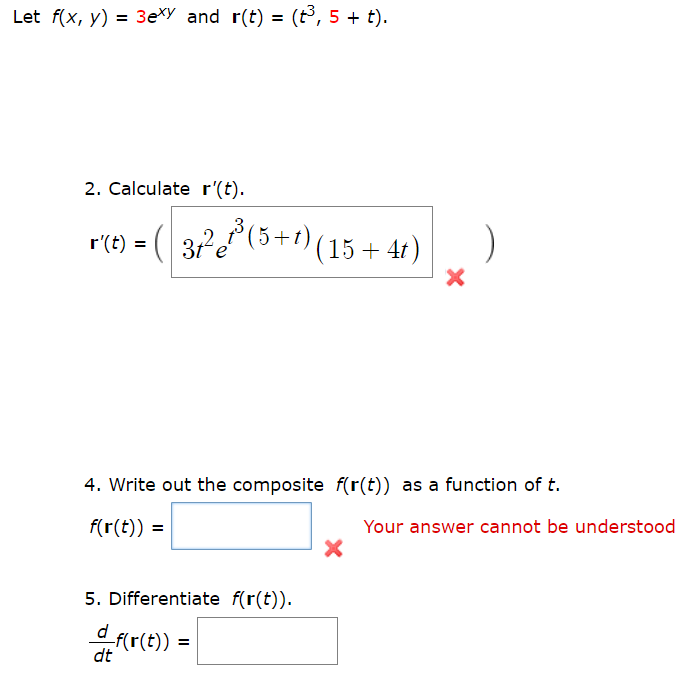 Let f(x, y) = 3eXy and r(t) = (t³, 5 + t).
2. Calculate r'(t).
r'(t) = ( 3²e® (5+1)(15 + 4t)
4. Write out the composite f(r(t)) as a function of t.
f(r(t)) =
Your answer cannot be understoc
5. Differentiate f(r(t)).
fr(t)) =
