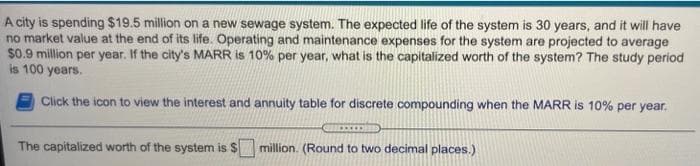 A city is spending $19.5 million on a new sewage system. The expected life of the system is 30 years, and it will have
no market value at the end of its life. Operating and maintenance expenses for the system are projected to average
$0.9 million per year. If the city's MARR is 10% per year, what is the capitalized worth of the system? The study period
is 100 years.
Click the icon to view the interest and annuity table for discrete compounding when the MARR is 10% per year.
The capitalized worth of the system is $
million. (Round to two decimal places.)

