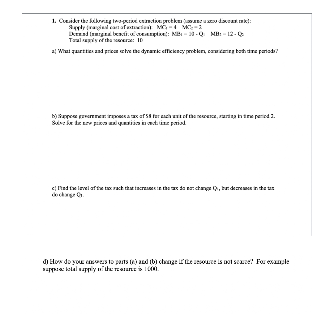 1. Consider the following two-period extraction problem (assume a zero discount rate):
Supply (marginal cost of extraction): MC1 = 4
Demand (marginal benefit of consumption): MB1 = 10 - Q1 MB2 = 12 - Q2
Total supply of the resource: 10
MC2 = 2
a) What quantities and prices solve the dynamic efficiency problem, considering both time periods?
b) Suppose government imposes a tax of $8 for each unit of the resource, starting in time period 2.
Solve for the new prices and quantities in each time period.
c) Find the level of the tax such that increases in the tax do not change Qı, but decreases in the tax
do change Qi.
d) How do your answers to parts (a) and (b) change if the resource is not scarce? For example
suppose total supply of the resource is 1000.
