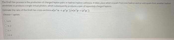 The Drell Yan process is the production of charged lepton pairs in hadron-hadron collisions, It takes place when a quark from one hadron and an anti-quark from another hadron
annihilate to produce a sinigle virtual photon, which subsequently produces a pair of oppositely charged leptons.
Estimate the ratio of the Drell-Yan cross-sections o(w*n -u")/o(x*p-+u*).
Choose 1 option.
