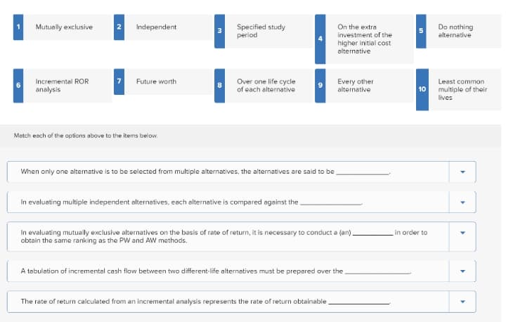 On the extra
investment of the
Mutually exclusive
Independent
Specified study
period
Do nothing
alternative
5.
higher initial cost
alternative
Future worth
Every other
alternative
Incremental ROR
Over one life cycle
of each alternative
Leest common
10 multiple of their
analysis
lives
Motch eoch of the options above to the items below.
When only one alternative is to be selected from multiple alternatives, the alternatives are said to be
In evaluating multiple independent alternatives, each elternative is compared against the.
In evaluating mutually exclusive alternatives on the basis of rate of return, it is necessary to conduct a (an).
obtain the same ranking as the PW and AW methods.
in order to
A tabulation of incremental cash flow between two different-life alternatives must be prepared over the
The rate of return calculated from an incremental analysis represents the rate of return obtainable
