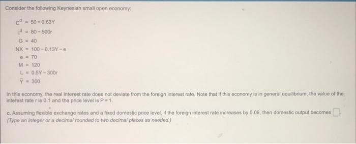 Consider the following Keynesian small open economy:
c = 50 +0.63Y
d = 80 - 500r
G = 40
NX = 100 -0.13Y -e
e 70
M= 120
L-0.5Y - 300r
P- 300
In this economy, the real interest rate does not deviate from the foreign interest rate. Note that if this economy is in general equilibrium, the value of the
Interest rate r is 0.1 and the price level is P=1.
C. Assuming fiexible exchange rates and a fixed domestic price level, if the foreign interest rate increases by 0,06, then domestic output becomes
(Type an integer or a decimal rounded to two decimal places as needed.)
