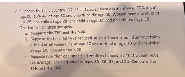 7. Suppose that in a country 10% of all females born die in infancy, 20% die at
age 20, 15% die at age 30 and one-third die age 60. Women bear one child at
age 25, one child at age 28, one child at age 32, and one child at age 35.
One-half of children are girls.
a. Compute the TFR and the NRR.
b. Suppose that mortality is reduced so that there is no infant mortality,
a third of all women die at age 20 and a third at age 30 and one-third
at age 60. Compute the NRR.
c. Suppose now that age-specific fertility changes, so that women have
(on average) one-half child at ages 25, 28, 32, and 35. Compute the
TFR and the NRR.
