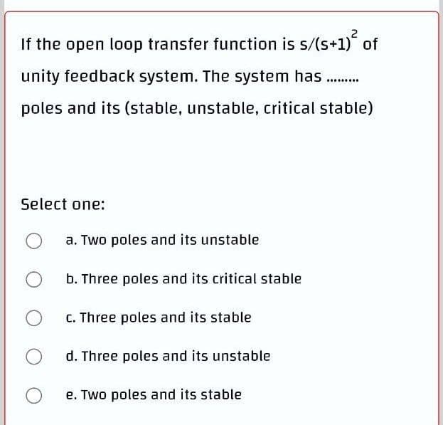 2
If the open loop transfer function is s/(s+1) of
unity feedback system. The system has
poles and its (stable, unstable, critical stable)
Select one:
a. Two poles and its unstable
b. Three poles and its critical stable
C. Three poles and its stable
d. Three poles and its unstable
e. Two poles and its stable
