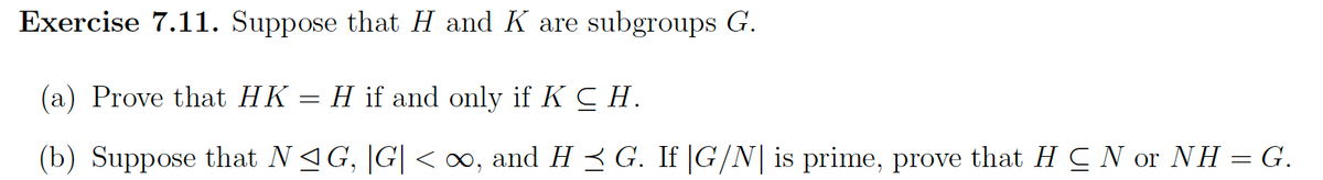 Exercise 7.11. Suppose that H and K are subgroups G.
(a) Prove that HK
H if and only if K CH.
(b) Suppose that N≤ G, |G| < ∞, and H ≤ G. If |G/N| is prime, prove that H C N or NH = G.
-