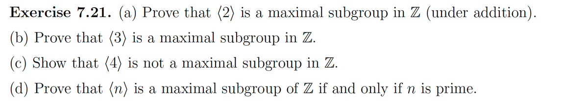 Exercise 7.21. (a) Prove that (2) is a maximal subgroup in Z (under addition).
(b) Prove that (3) is a maximal subgroup in Z.
(c) Show that (4) is not a maximal subgroup in Z.
(d) Prove that (n) is a maximal subgroup of Z if and only if n is prime.