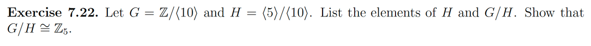 Exercise 7.22. Let G = Z/(10) and H = (5)/(10). List the elements of H and G/H. Show that
G/H≈ Z5.