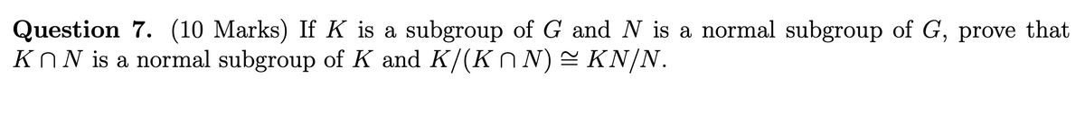 Question 7. (10 Marks) If K is a subgroup of G and N is a normal subgroup of G, prove that
KnN is a normal subgroup of K and K/(K^N) ≈ KN/N.