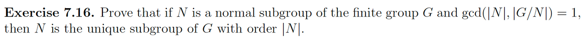 Exercise 7.16. Prove that if N is a normal subgroup of the finite group G and ged(|N|, |G/N]) = 1,
then N is the unique subgroup of G with order |N|.