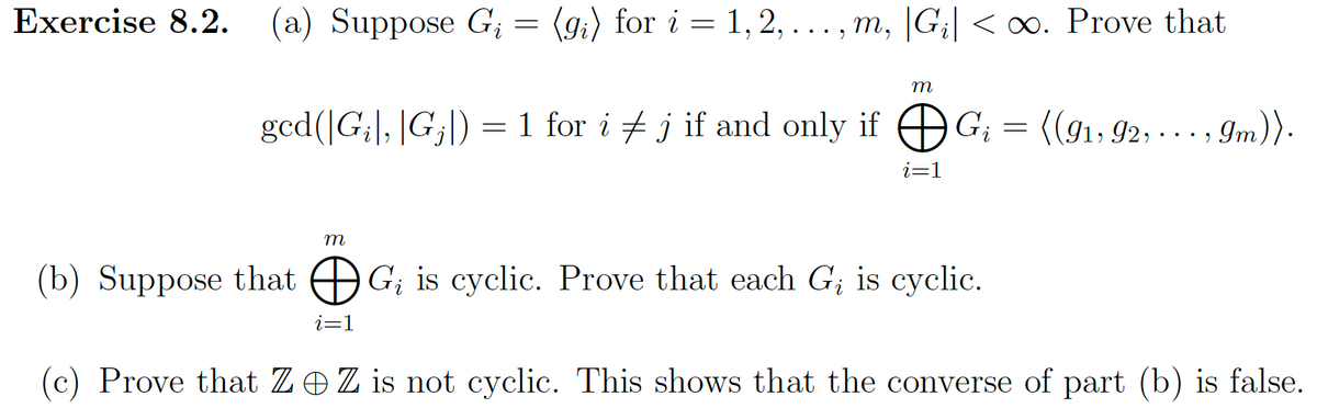 Exercise 8.2. (a) Suppose G₁ = (gi) for i = 1, 2, ..., m, |G₁| <∞. Prove that
ged(|G₁|, |G₁|) = 1 for i ‡ j if and only if
m
m
i=1
i=1
G₁ =
Gi
(b) Suppose that G; is cyclic. Prove that each G₂ is cyclic.
i
((91, 92, ..., 9m)).
(c) Prove that ZZ is not cyclic. This shows that the converse of part (b) is false.